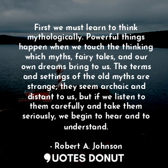 First we must learn to think mythologically. Powerful things happen when we touch the thinking which myths, fairy tales, and our own dreams bring to us. The terms and settings of the old myths are strange; they seem archaic and distant to us, but if we listen to them carefully and take them seriously, we begin to hear and to understand.