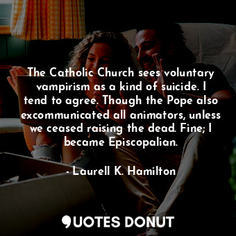 The Catholic Church sees voluntary vampirism as a kind of suicide. I tend to agree. Though the Pope also excommunicated all animators, unless we ceased raising the dead. Fine; I became Episcopalian.