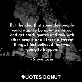 But the idea that some day people would want to be able to interact and get stock quotes and talk with other people or all these different things, I just believed that was going to happen.