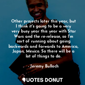 Other projects later this year, but I think it&#39;s going to be a very very busy year this year with Star Wars and the re-release, so I&#39;m sort of running about going backwards and forwards to America, Japan, Mexico. So there will be a lot of things to do.