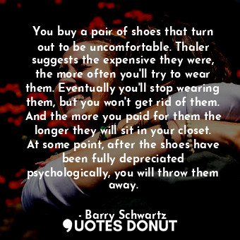 You buy a pair of shoes that turn out to be uncomfortable. Thaler suggests the expensive they were, the more often you'll try to wear them. Eventually you'll stop wearing them, but you won't get rid of them. And the more you paid for them the longer they will sit in your closet. At some point, after the shoes have been fully depreciated psychologically, you will throw them away.