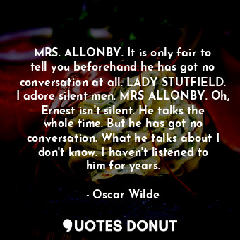 MRS. ALLONBY. It is only fair to tell you beforehand he has got no conversation at all. LADY STUTFIELD. I adore silent men. MRS ALLONBY. Oh, Ernest isn't silent. He talks the whole time. But he has got no conversation. What he talks about I don't know. I haven't listened to him for years.