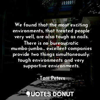 We found that the most exciting environments, that treated people very well, are also tough as nails. There is no bureaucratic mumbo-jumbo... excellent companies provide two things simultaneously: tough environments and very supportive environments.