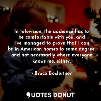In television, the audience has to be comfortable with you, and I&#39;ve managed to prove that I can be in American homes to some degree, and not necessarily where everyone knows me, either.