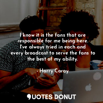  I know it is the fans that are responsible for me being here. I&#39;ve always tr... - Harry Caray - Quotes Donut