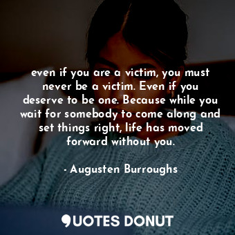 even if you are a victim, you must never be a victim. Even if you deserve to be one. Because while you wait for somebody to come along and set things right, life has moved forward without you.