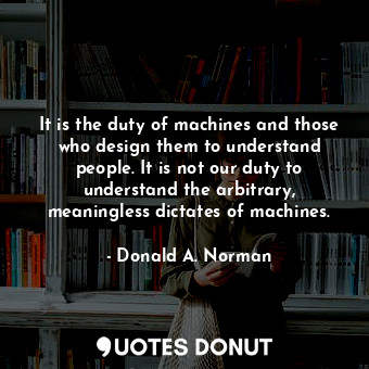 It is the duty of machines and those who design them to understand people. It is not our duty to understand the arbitrary, meaningless dictates of machines.