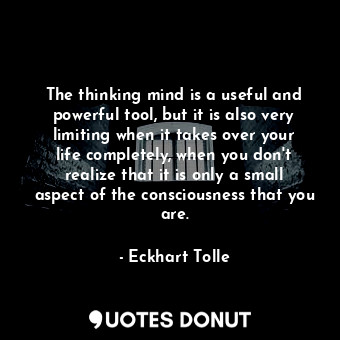 The thinking mind is a useful and powerful tool, but it is also very limiting when it takes over your life completely, when you don't realize that it is only a small aspect of the consciousness that you are.