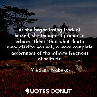 As she began losing track of herself, she thought it proper to inform... them... that what death amounted to was only a more complete assortment of the infinite fractions of solitude.