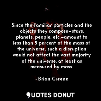Since the familiar particles and the objects they compose—stars, planets, people, etc.—amount to less than 5 percent of the mass of the universe, such a disruption would not affect the vast majority of the universe, at least as measured by mass.