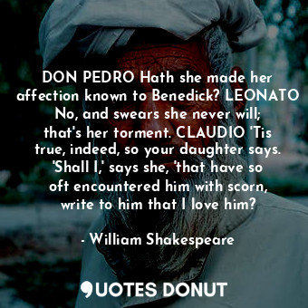 DON PEDRO Hath she made her affection known to Benedick? LEONATO No, and swears she never will; that's her torment. CLAUDIO 'Tis true, indeed, so your daughter says. 'Shall I,' says she, 'that have so oft encountered him with scorn, write to him that I love him?