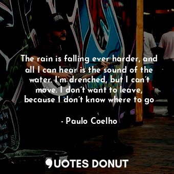 The rain is falling ever harder, and all I can hear is the sound of the water. I’m drenched, but I can’t move. I don’t want to leave, because I don’t know where to go