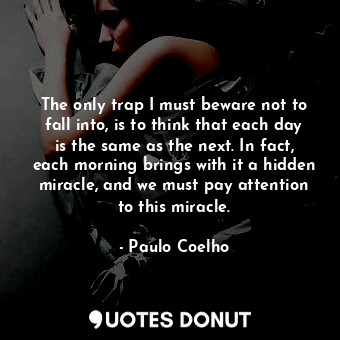 The only trap I must beware not to fall into, is to think that each day is the same as the next. In fact, each morning brings with it a hidden miracle, and we must pay attention to this miracle.