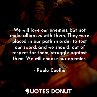 We will love our enemies, but not make alliances with them. They were placed in our path in order to test our sword, and we should, out of respect for them, struggle against them. We will choose our enemies.
