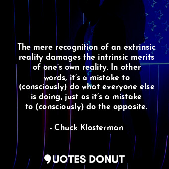 The mere recognition of an extrinsic reality damages the intrinsic merits of one’s own reality. In other words, it’s a mistake to (consciously) do what everyone else is doing, just as it’s a mistake to (consciously) do the opposite.
