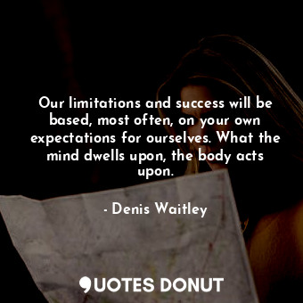 Our limitations and success will be based, most often, on your own expectations for ourselves. What the mind dwells upon, the body acts upon.