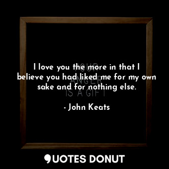  I love you the more in that I believe you had liked me for my own sake and for n... - John Keats - Quotes Donut