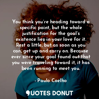 You think you’re heading toward a specific point, but the whole justification for the goal’s existence lies in your love for it. Rest a little, but as soon as you can, get up and carry on. Because ever since your goal found out that you were traveling toward it, it has been running to meet you.