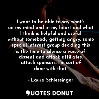 I want to be able to say what&#39;s on my mind and in my heart and what I think is helpful and useful without somebody getting angry, some special interest group deciding this is the time to silence a voice of dissent and attack affiliates, attack sponsors. I&#39;m sort of done with that.