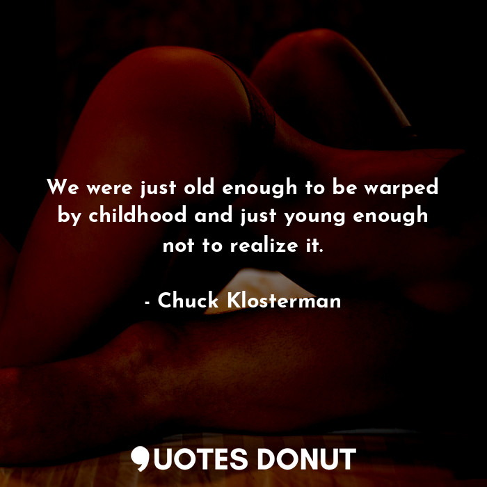 We were just old enough to be warped by childhood and just young enough not to realize it.