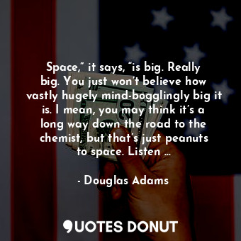 Space,” it says, “is big. Really big. You just won’t believe how vastly hugely mind-bogglingly big it is. I mean, you may think it’s a long way down the road to the chemist, but that’s just peanuts to space. Listen …