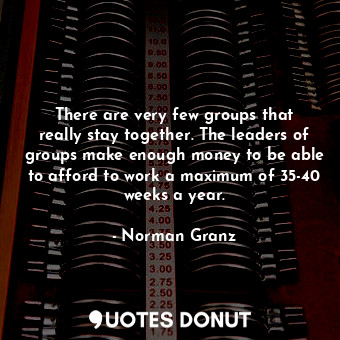 There are very few groups that really stay together. The leaders of groups make enough money to be able to afford to work a maximum of 35-40 weeks a year.