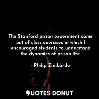 The Stanford prison experiment came out of class exercises in which I encouraged students to understand the dynamics of prison life.