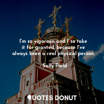  I&#39;m so vigorous, and I so take it for granted, because I&#39;ve always been ... - Sally Field - Quotes Donut
