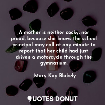 A mother is neither cocky, nor proud, because she knows the school principal may call at any minute to report that her child had just driven a motorcycle through the gymnasium.