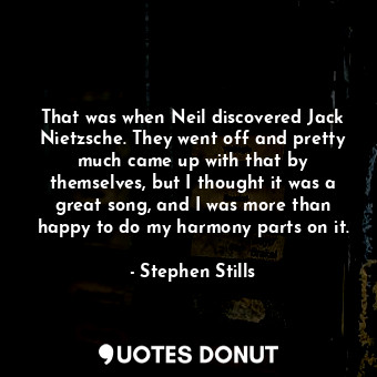 That was when Neil discovered Jack Nietzsche. They went off and pretty much came up with that by themselves, but I thought it was a great song, and I was more than happy to do my harmony parts on it.