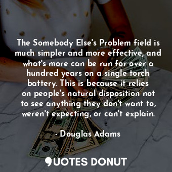 The Somebody Else's Problem field is much simpler and more effective, and what's more can be run for over a hundred years on a single torch battery. This is because it relies on people's natural disposition not to see anything they don't want to, weren't expecting, or can't explain.