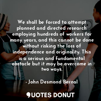 We shall be forced to attempt planned and directed research employing hundreds of workers for many years, and this cannot be done without risking the loss of independence and originality. This is a serious and fundamental obstacle but it may be overcome in two ways.