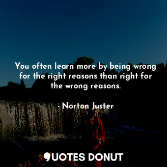 You often learn more by being wrong for the right reasons than right for the wrong reasons.