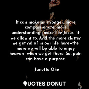 It can make us stronger, more compassionate, more understanding—more like Jesus—if we allow it to. And the more clutter we get rid of in our life here—the more we will be able to enjoy heaven—when we get there. So, pain can have a purpose.