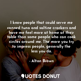 I know people that could serve me canned tuna and saltine crackers and have me feel more at home at their table than some people who can cook circles around me. The more you try to impress people, generally the less you do.