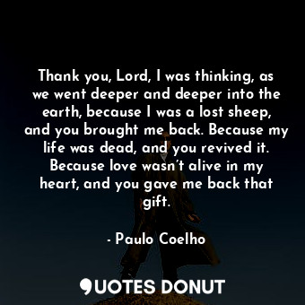 Thank you, Lord, I was thinking, as we went deeper and deeper into the earth, because I was a lost sheep, and you brought me back. Because my life was dead, and you revived it. Because love wasn’t alive in my heart, and you gave me back that gift.
