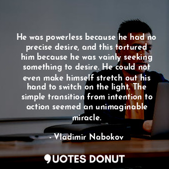 He was powerless because he had no precise desire, and this tortured him because he was vainly seeking something to desire. He could not even make himself stretch out his hand to switch on the light. The simple transition from intention to action seemed an unimaginable miracle.