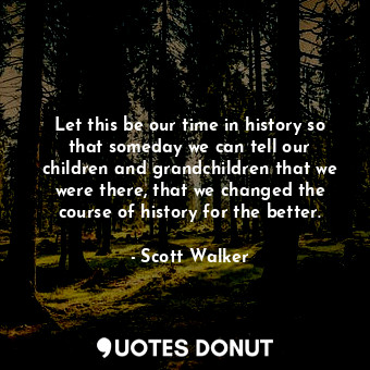 Let this be our time in history so that someday we can tell our children and grandchildren that we were there, that we changed the course of history for the better.