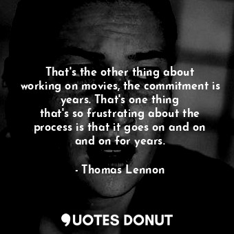 That&#39;s the other thing about working on movies, the commitment is years. That&#39;s one thing that&#39;s so frustrating about the process is that it goes on and on and on for years.