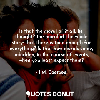 Is that the moral of it all, he thought? the moral of the whole story: that there is time enough for everything? Is that how morals come, unbidden, in the course of events, when you least expect them?