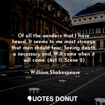 Of all the wonders that I have heard, It seems to me most strange that men should fear; Seeing death, a necessary end, Will come when it will come. (Act II, Scene 2)