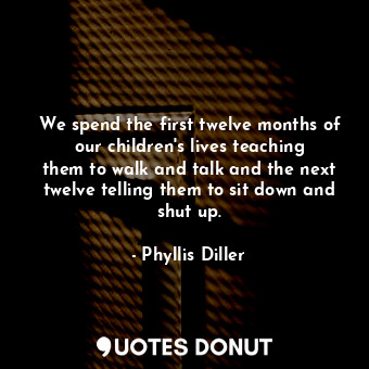 We spend the first twelve months of our children&#39;s lives teaching them to walk and talk and the next twelve telling them to sit down and shut up.