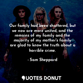 Our family had been shattered, but we now are more united, and the remains of my family and the majority of my mother&#39;s family are glad to know the truth about a horrible crime.