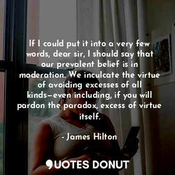 If I could put it into a very few words, dear sir, I should say that our prevalent belief is in moderation. We inculcate the virtue of avoiding excesses of all kinds—even including, if you will pardon the paradox, excess of virtue itself.