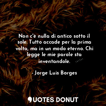 Non c'è nulla di antico sotto il sole. Tutto accade per la prima volta, ma in un modo eterno. Chi legge le mie parole sta inventandole.