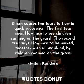 Kitsch causes two tears to flow in quick succession. The first tear says: How nice to see children running on the grass!  The second tear says: How nice to be moved, together with all mankind, by children running on the grass!