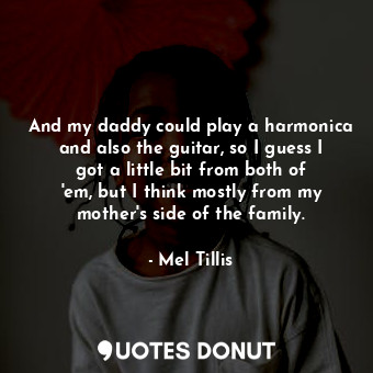And my daddy could play a harmonica and also the guitar, so I guess I got a little bit from both of &#39;em, but I think mostly from my mother&#39;s side of the family.