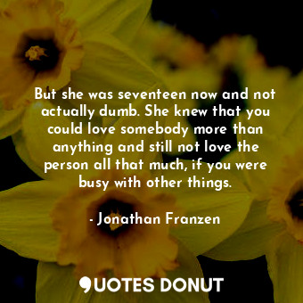 But she was seventeen now and not actually dumb. She knew that you could love somebody more than anything and still not love the person all that much, if you were busy with other things.