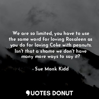 We are so limited, you have to use the same word for loving Rosaleen as you do for loving Coke with peanuts. Isn't that a shame we don't have many more ways to say it?