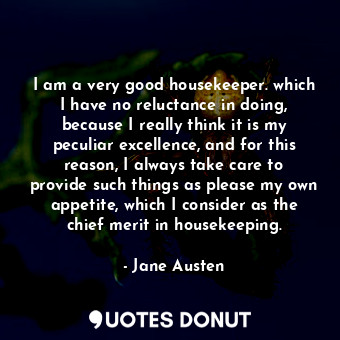 I am a very good housekeeper. which I have no reluctance in doing, because I really think it is my peculiar excellence, and for this reason, I always take care to provide such things as please my own appetite, which I consider as the chief merit in housekeeping.